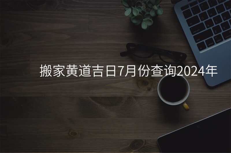 搬家黄道吉日7月份查询2024年