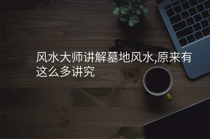 风水大师讲解墓地风水,原来有这么多讲究