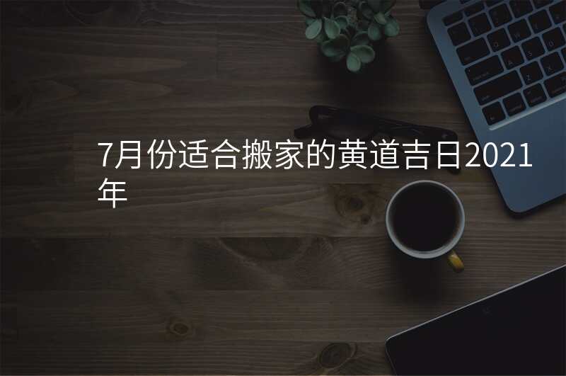 7月份适合搬家的黄道吉日2021年