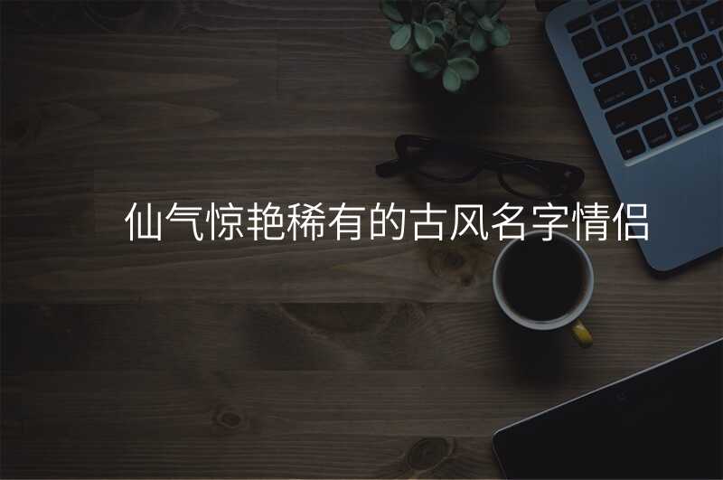 仙气惊艳稀有的古风名字情侣
