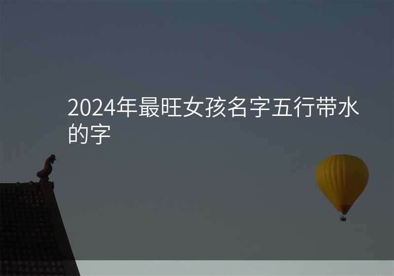 2024年最旺女孩名字五行带水的字