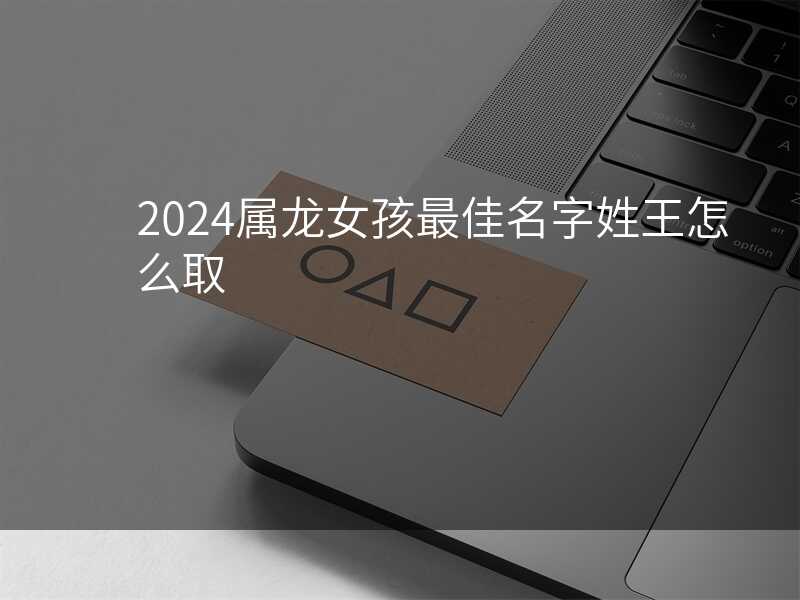 2024属龙女孩最佳名字姓王怎么取