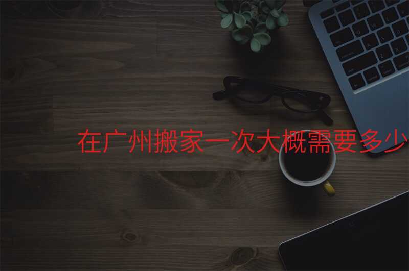 ÔÚ¹ãÖݰá¼ÒÒ»´Î´ó¸ÅÐèÒª¶àÉÙÇ®