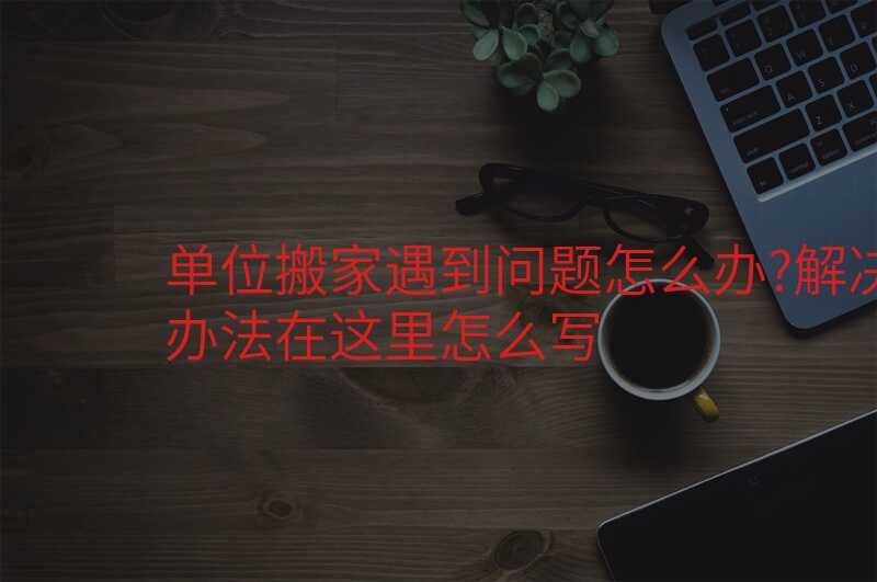 單位搬家遇到問題怎么辦?解決辦法在這里怎么寫