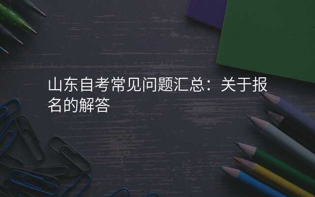 山东自考常见问题汇总:关于报名的解答