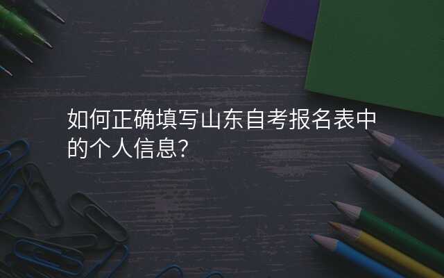 如何正确填写山东自考报名表中的个人信息?