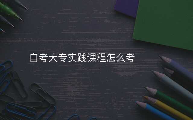 自考大专实践课程怎么考