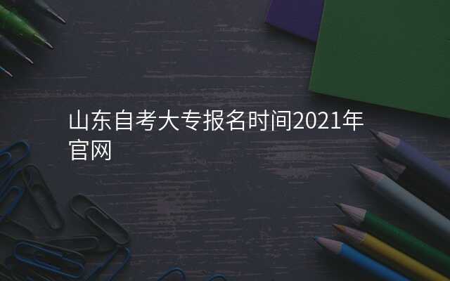 山东自考大专报名时间2021年官网