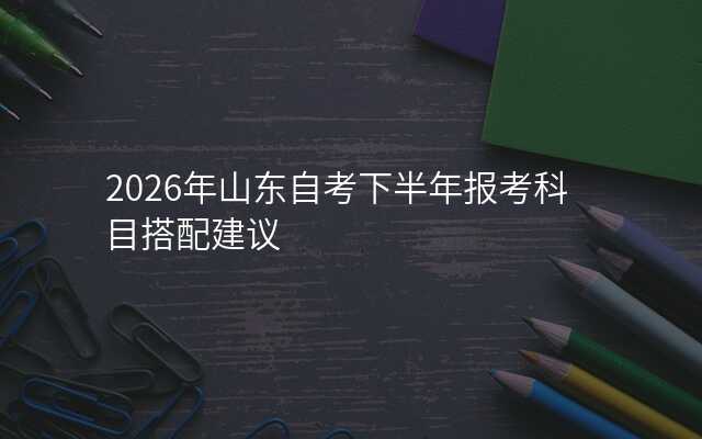 2026年山东自考下半年报考科目搭配建议
