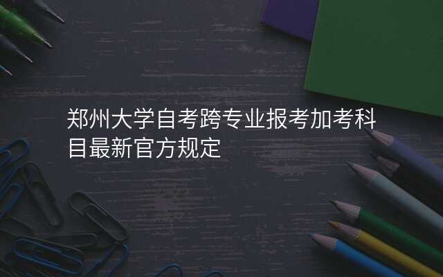 郑州大学自考跨专业报考加考科目最新官方规定