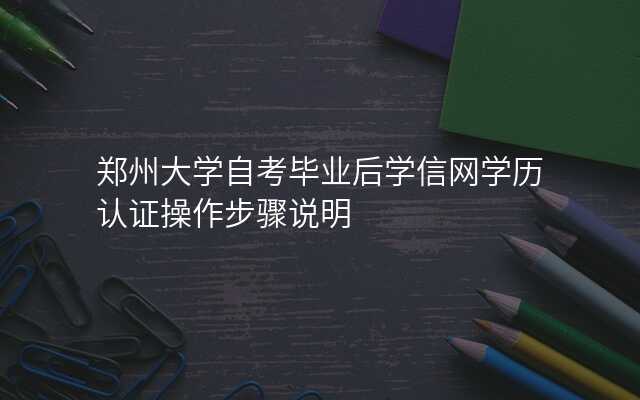 郑州大学自考毕业后学信网学历认证操作步骤说明