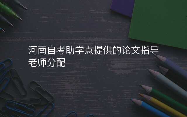 河南自考助学点提供的论文指导老师分配