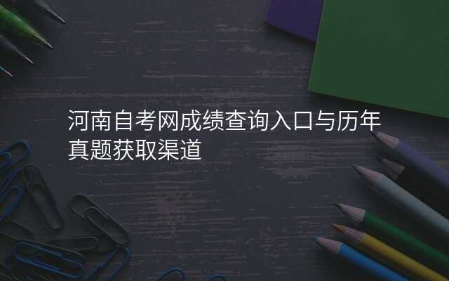河南自考网成绩查询入口与历年真题获取渠道