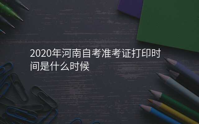 2020年河南自考准考证打印时间是什么时候