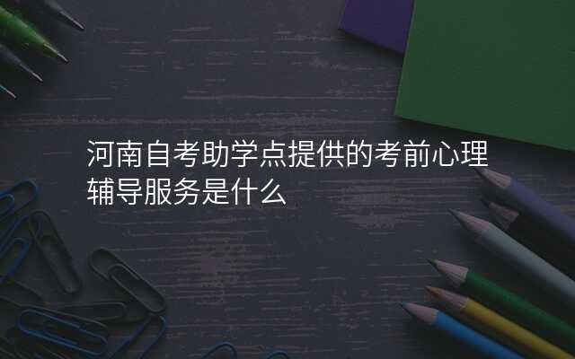 河南自考助学点提供的考前心理辅导服务是什么