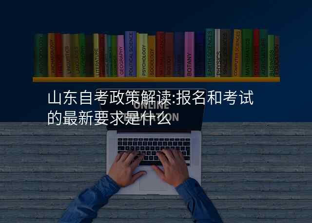 山东自考政策解读:报名和考试的最新要求是什么