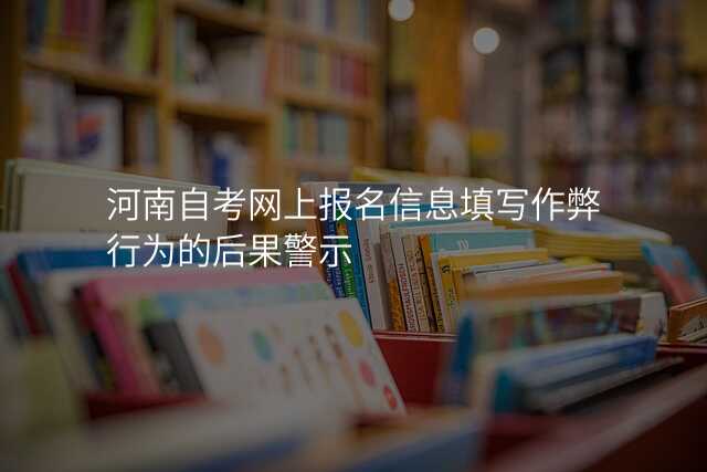河南自考网上报名信息填写作弊行为的后果警示