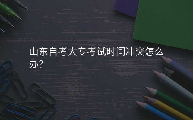 山东自考大专考试时间冲突怎么办?