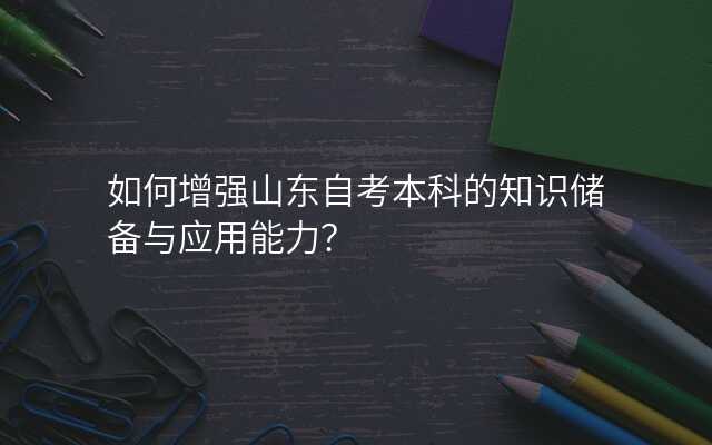 如何增强山东自考本科的知识储备与应用能力?