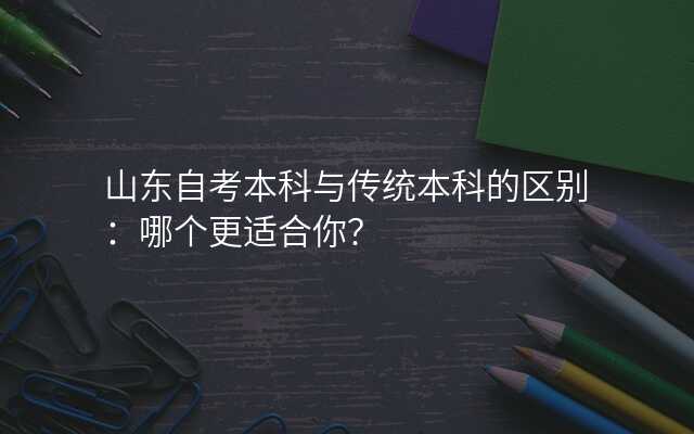 山东自考本科与传统本科的区别:哪个更适合你?