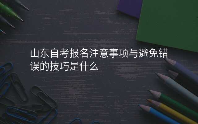 山东自考报名注意事项与避免错误的技巧是什么