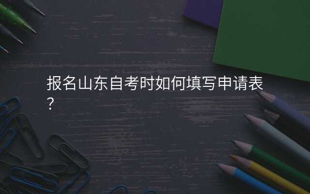 报名山东自考时如何填写申请表?
