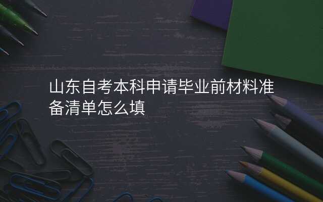 山东自考本科申请毕业前材料准备清单怎么填