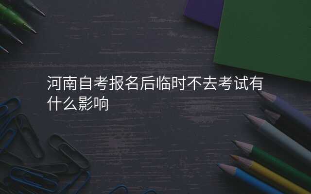 河南自考报名后临时不去考试有什么影响