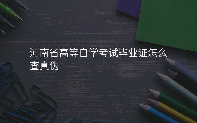 河南省高等自学考试毕业证怎么查真伪