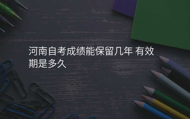 河南自考成绩能保留几年 有效期是多久
