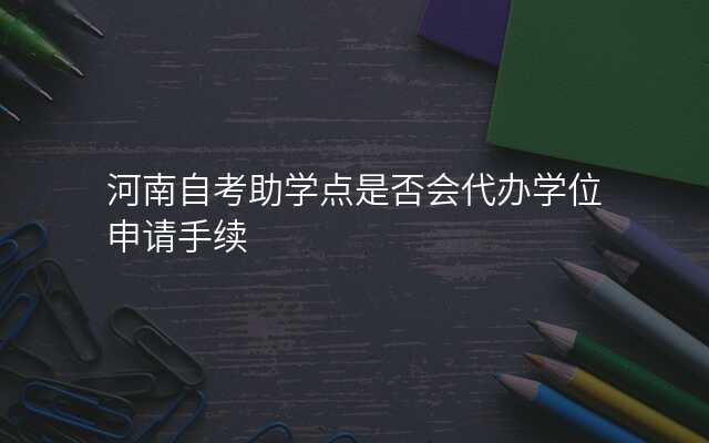 河南自考助学点是否会代办学位申请手续