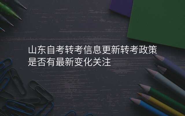 山东自考转考信息更新转考政策是否有最新变化关注