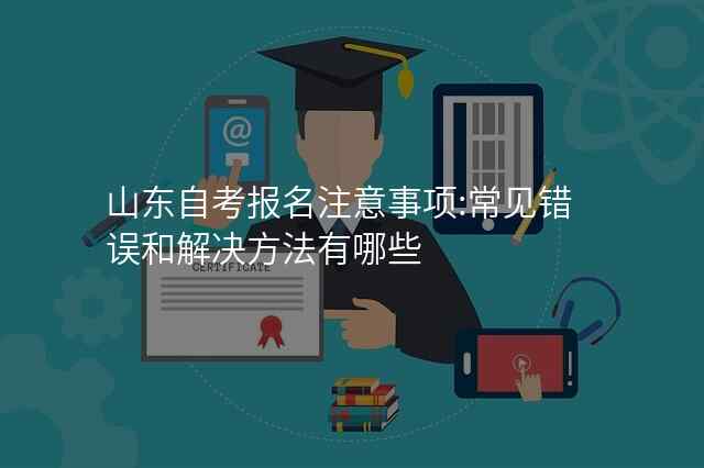 山东自考报名注意事项:常见错误和解决方法有哪些