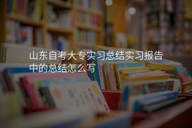 山东自考大专实习总结实习报告中的总结怎么写