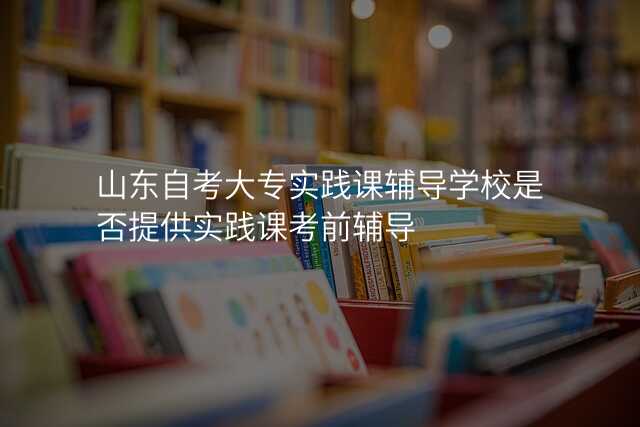 山东自考大专实践课辅导学校是否提供实践课考前辅导