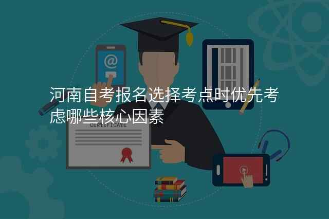河南自考报名选择考点时优先考虑哪些核心因素