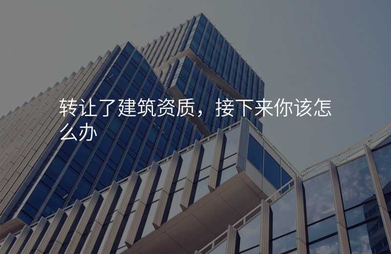 转让了建筑资质,接下来你该怎么办