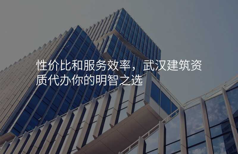 性价比和服务效率,武汉建筑资质代办你的明智之选