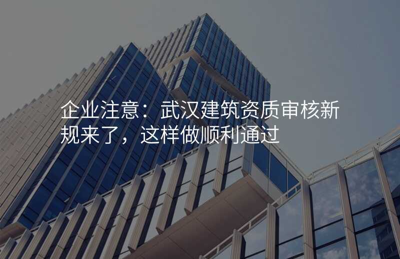 企业注意:武汉建筑资质审核新规来了,这样做顺利通过