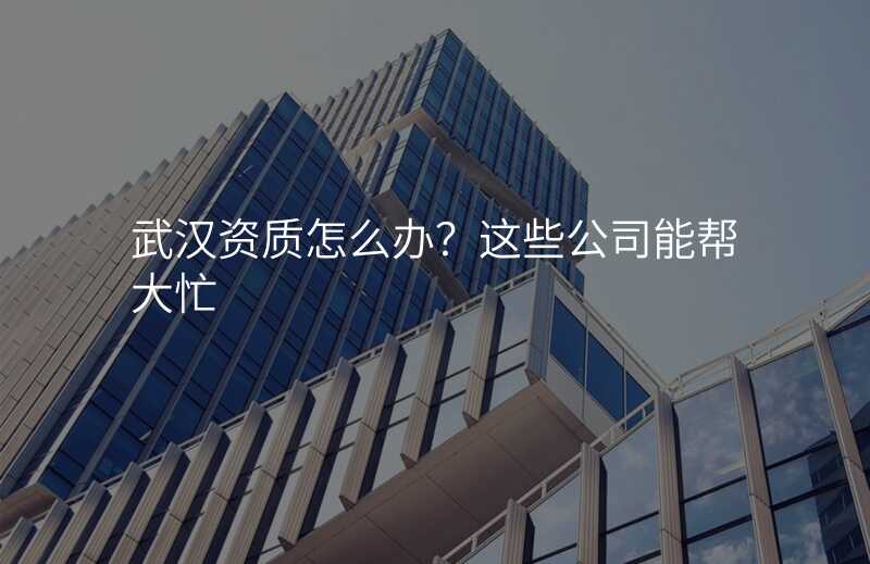 武汉资质怎么办?这些公司能帮大忙