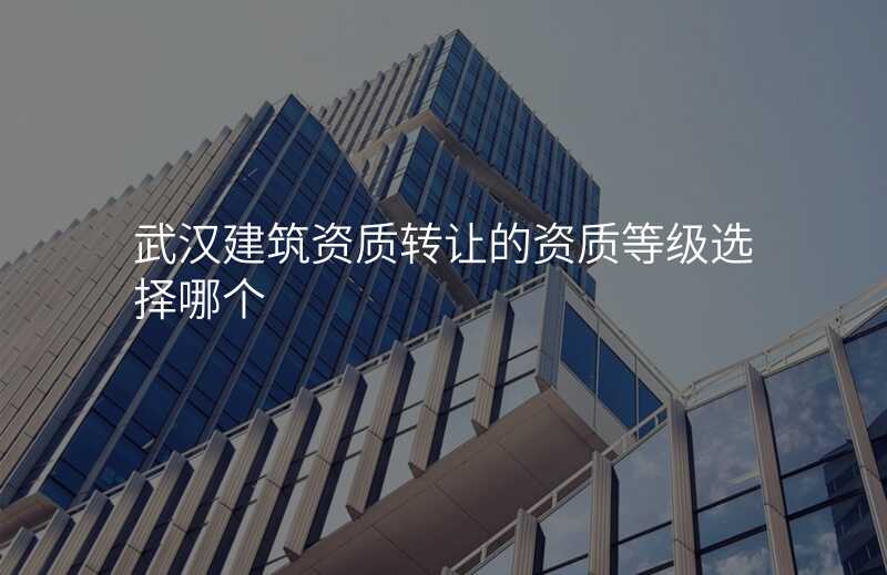 武汉建筑资质转让的资质等级选择哪个