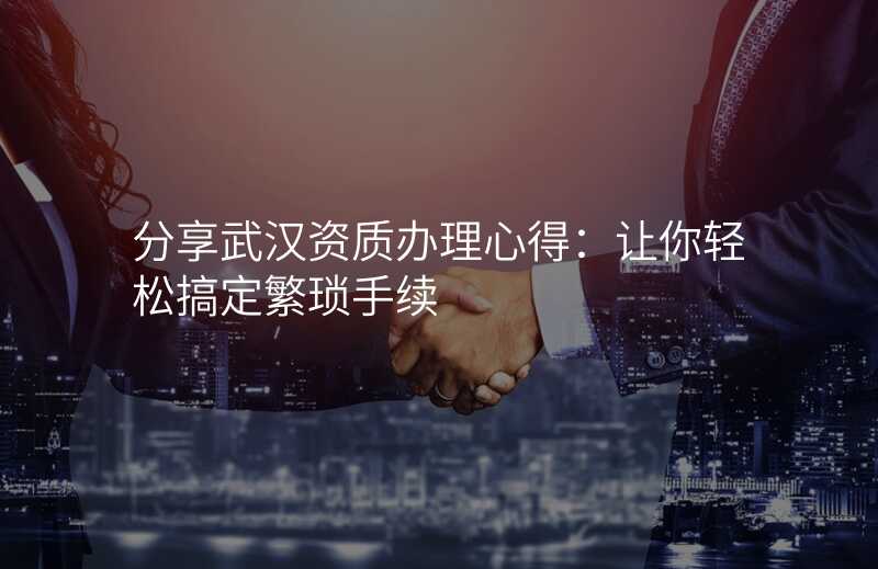 分享武汉资质办理心得:让你轻松搞定繁琐手续