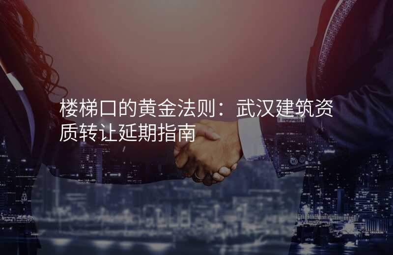 楼梯口的黄金法则:武汉建筑资质转让延期指南