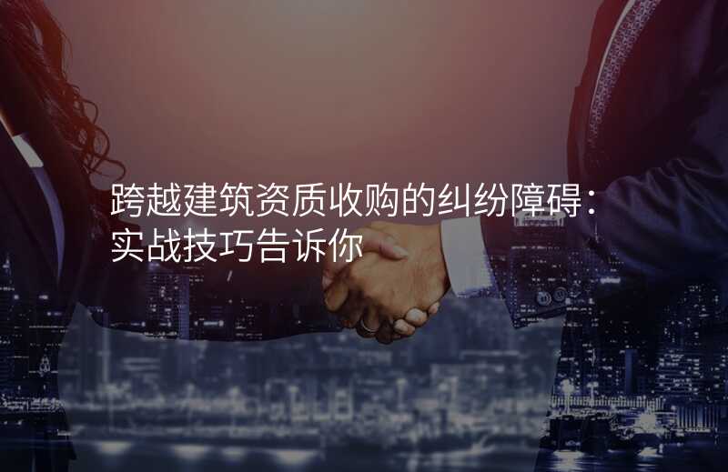 跨越建筑资质收购的纠纷障碍:实战技巧告诉你