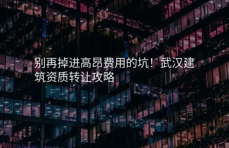 别再掉进高昂费用的坑!武汉建筑资质转让攻略