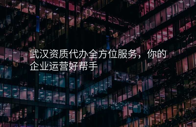 武汉资质代办全方位服务,你的企业运营好帮手