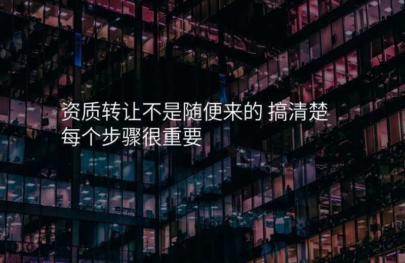 资质转让不是随便来的 搞清楚每个步骤很重要