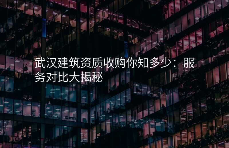 武汉建筑资质收购你知多少:服务对比大揭秘