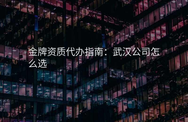 金牌资质代办指南:武汉公司怎么选