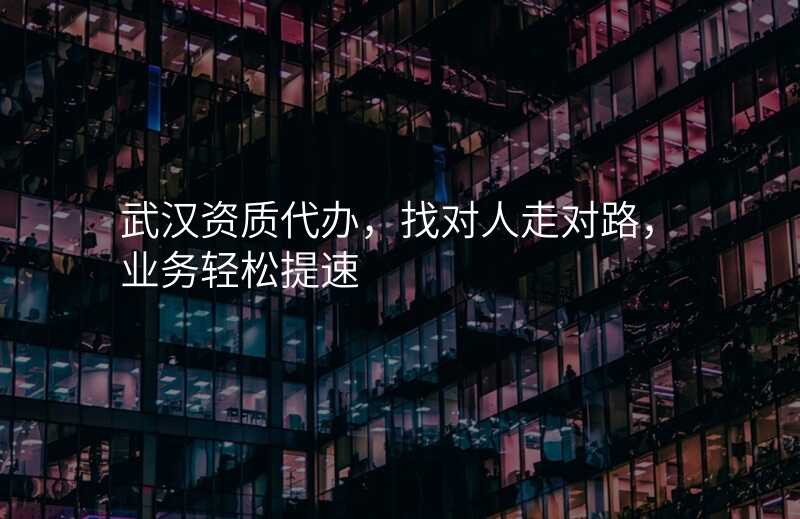 武汉资质代办,找对人走对路,业务轻松提速